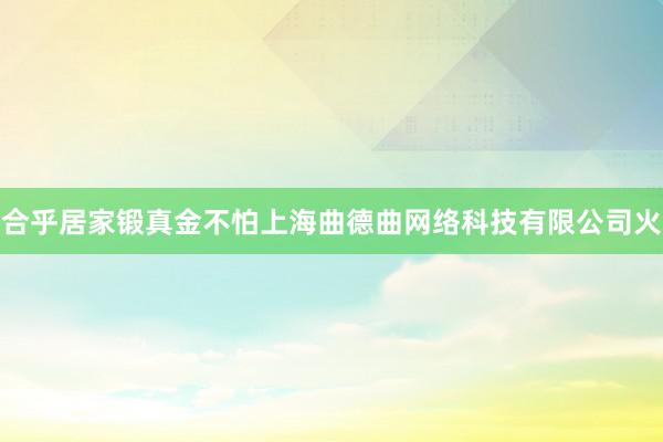 合乎居家锻真金不怕上海曲德曲网络科技有限公司火